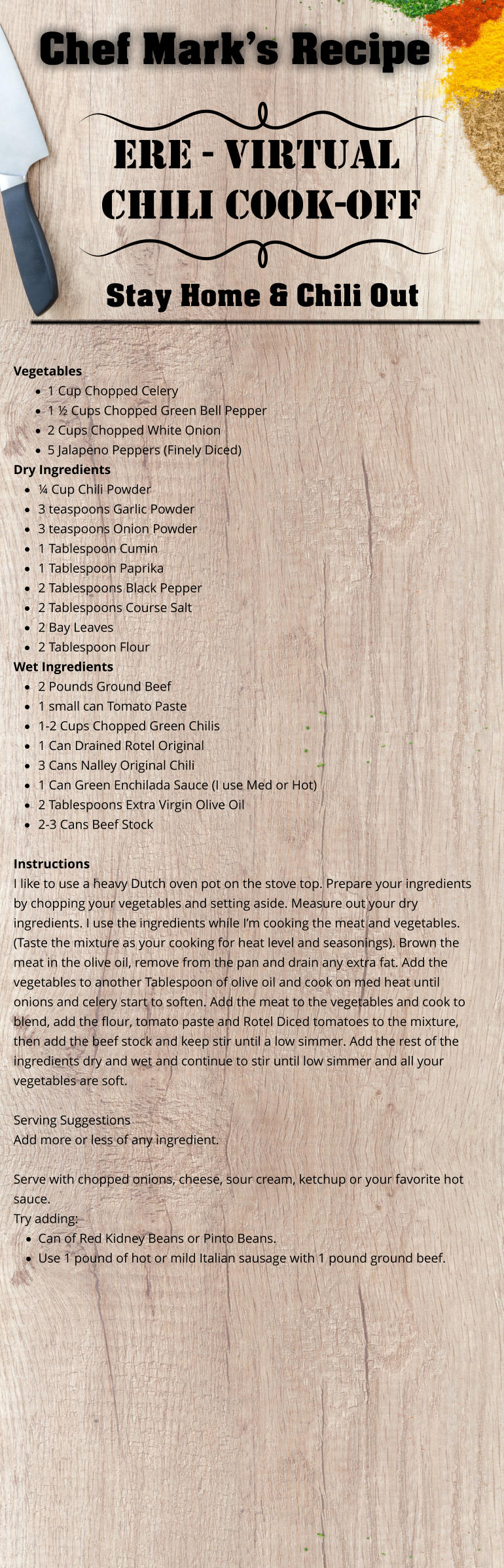 Chef Mark’s Recipe Ere - virtual Chili Cook-Off Stay Home & Chili Out Vegetables  ·	1 Cup Chopped Celery ·	1 ½ Cups Chopped Green Bell Pepper ·	2 Cups Chopped White Onion ·	5 Jalapeno Peppers (Finely Diced) Dry Ingredients  ·	¼ Cup Chili Powder ·	3 teaspoons Garlic Powder ·	3 teaspoons Onion Powder ·	1 Tablespoon Cumin ·	1 Tablespoon Paprika ·	2 Tablespoons Black Pepper ·	2 Tablespoons Course Salt ·	2 Bay Leaves ·	2 Tablespoon Flour  Wet Ingredients ·	2 Pounds Ground Beef ·	1 small can Tomato Paste ·	1-2 Cups Chopped Green Chilis ·	1 Can Drained Rotel Original ·	3 Cans Nalley Original Chili ·	1 Can Green Enchilada Sauce (I use Med or Hot) ·	2 Tablespoons Extra Virgin Olive Oil ·	2-3 Cans Beef Stock Instructions I like to use a heavy Dutch oven pot on the stove top. Prepare your ingredients by chopping your vegetables and setting aside. Measure out your dry ingredients. I use the ingredients while I’m cooking the meat and vegetables. (Taste the mixture as your cooking for heat level and seasonings). Brown the meat in the olive oil, remove from the pan and drain any extra fat. Add the vegetables to another Tablespoon of olive oil and cook on med heat until onions and celery start to soften. Add the meat to the vegetables and cook to blend, add the flour, tomato paste and Rotel Diced tomatoes to the mixture, then add the beef stock and keep stir until a low simmer. Add the rest of the ingredients dry and wet and continue to stir until low simmer and all your vegetables are soft.  Serving Suggestions Add more or less of any ingredient.   Serve with chopped onions, cheese, sour cream, ketchup or your favorite hot sauce. Try adding: ·	Can of Red Kidney Beans or Pinto Beans. ·	Use 1 pound of hot or mild Italian sausage with 1 pound ground beef.