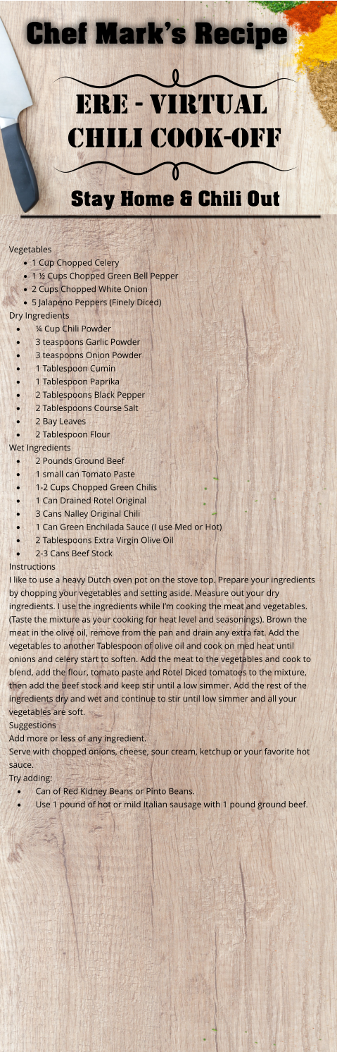 Chef Mark’s Recipe Ere - virtual Chili Cook-Off Stay Home & Chili Out Vegetables  ·	1 Cup Chopped Celery ·	1 ½ Cups Chopped Green Bell Pepper ·	2 Cups Chopped White Onion ·	5 Jalapeno Peppers (Finely Diced) Dry Ingredients  ·	¼ Cup Chili Powder ·	3 teaspoons Garlic Powder ·	3 teaspoons Onion Powder ·	1 Tablespoon Cumin ·	1 Tablespoon Paprika ·	2 Tablespoons Black Pepper ·	2 Tablespoons Course Salt ·	2 Bay Leaves ·	2 Tablespoon Flour  Wet Ingredients ·	2 Pounds Ground Beef ·	1 small can Tomato Paste ·	1-2 Cups Chopped Green Chilis ·	1 Can Drained Rotel Original ·	3 Cans Nalley Original Chili ·	1 Can Green Enchilada Sauce (I use Med or Hot) ·	2 Tablespoons Extra Virgin Olive Oil ·	2-3 Cans Beef Stock Instructions I like to use a heavy Dutch oven pot on the stove top. Prepare your ingredients by chopping your vegetables and setting aside. Measure out your dry ingredients. I use the ingredients while I’m cooking the meat and vegetables. (Taste the mixture as your cooking for heat level and seasonings). Brown the meat in the olive oil, remove from the pan and drain any extra fat. Add the vegetables to another Tablespoon of olive oil and cook on med heat until onions and celery start to soften. Add the meat to the vegetables and cook to blend, add the flour, tomato paste and Rotel Diced tomatoes to the mixture, then add the beef stock and keep stir until a low simmer. Add the rest of the ingredients dry and wet and continue to stir until low simmer and all your vegetables are soft. Suggestions Add more or less of any ingredient.  Serve with chopped onions, cheese, sour cream, ketchup or your favorite hot sauce. Try adding: ·	Can of Red Kidney Beans or Pinto Beans. ·	Use 1 pound of hot or mild Italian sausage with 1 pound ground beef.